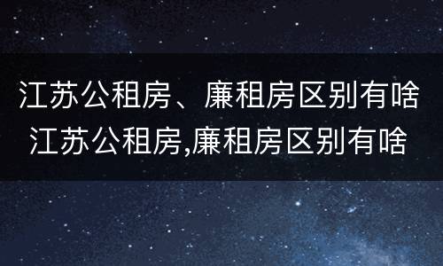 江苏公租房、廉租房区别有啥 江苏公租房,廉租房区别有啥不同