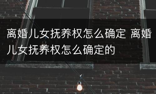 离婚儿女抚养权怎么确定 离婚儿女抚养权怎么确定的