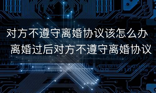 对方不遵守离婚协议该怎么办 离婚过后对方不遵守离婚协议怎么办