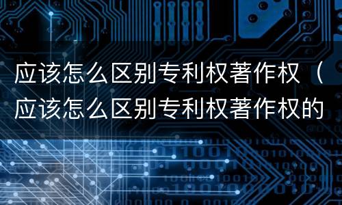 应该怎么区别专利权著作权（应该怎么区别专利权著作权的真假）