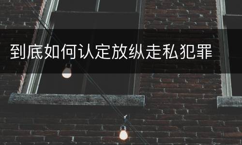 到底如何认定放纵走私犯罪