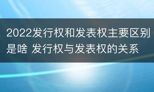 2022发行权和发表权主要区别是啥 发行权与发表权的关系