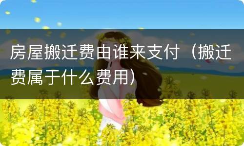 房屋搬迁费由谁来支付（搬迁费属于什么费用）