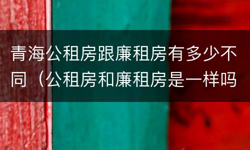 青海公租房跟廉租房有多少不同（公租房和廉租房是一样吗）