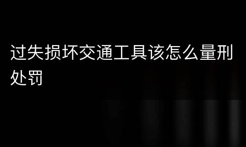 过失损坏交通工具该怎么量刑处罚