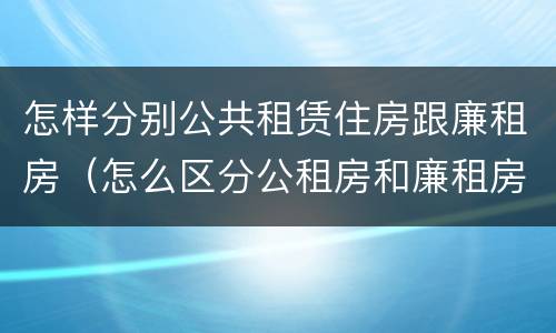 怎样分别公共租赁住房跟廉租房（怎么区分公租房和廉租房）