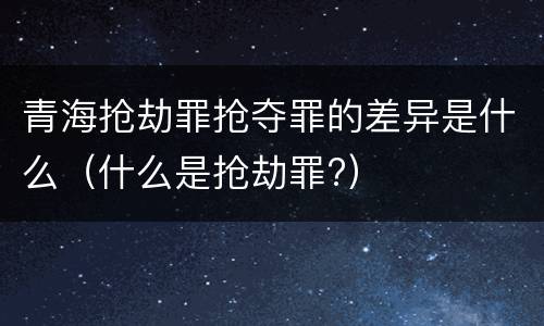 青海抢劫罪抢夺罪的差异是什么（什么是抢劫罪?）
