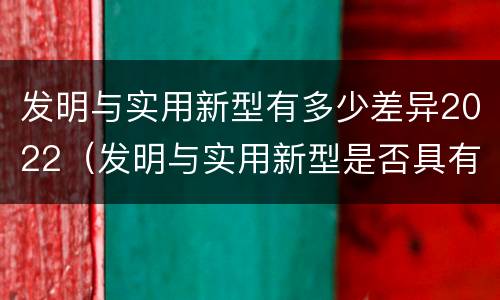 发明与实用新型有多少差异2022（发明与实用新型是否具有实用性）