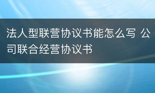 法人型联营协议书能怎么写 公司联合经营协议书