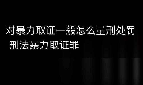 对暴力取证一般怎么量刑处罚 刑法暴力取证罪