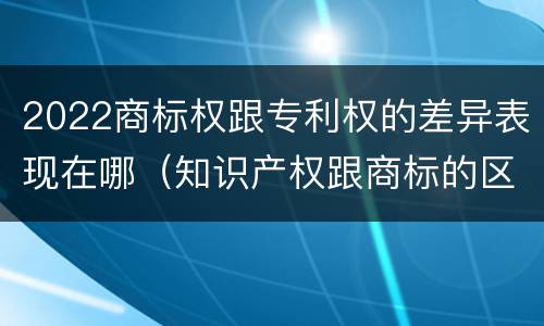 2022商标权跟专利权的差异表现在哪（知识产权跟商标的区别）