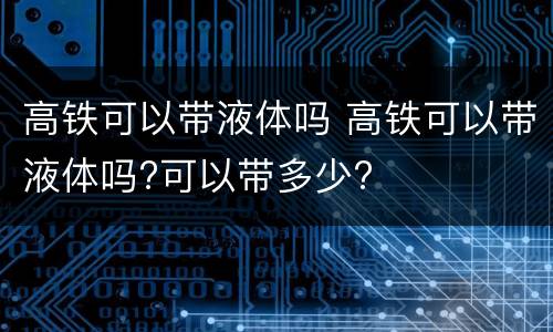 高铁可以带液体吗 高铁可以带液体吗?可以带多少?