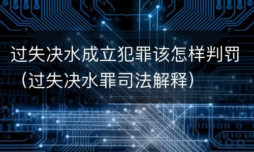 过失决水成立犯罪该怎样判罚（过失决水罪司法解释）