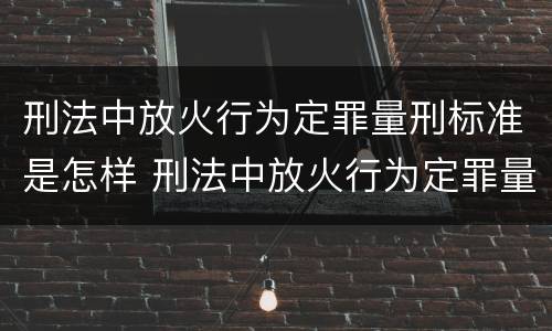 刑法中放火行为定罪量刑标准是怎样 刑法中放火行为定罪量刑标准是怎样定罪的