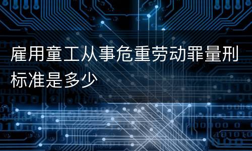 雇用童工从事危重劳动罪量刑标准是多少