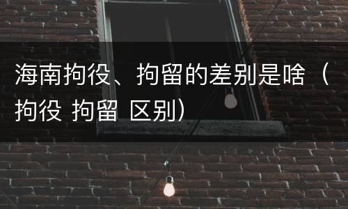 海南拘役、拘留的差别是啥（拘役 拘留 区别）