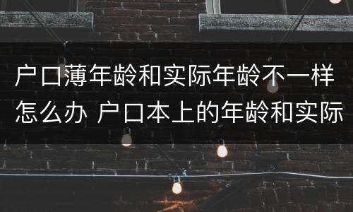 户口薄年龄和实际年龄不一样怎么办 户口本上的年龄和实际年龄不一样