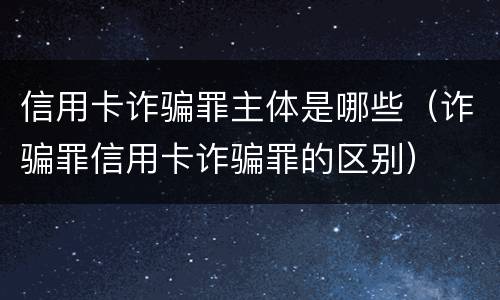 信用卡诈骗罪主体是哪些（诈骗罪信用卡诈骗罪的区别）