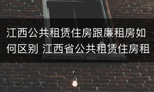 江西公共租赁住房跟廉租房如何区别 江西省公共租赁住房租赁合同范本