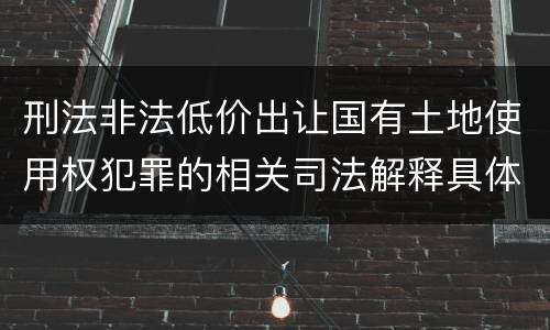 刑法非法低价出让国有土地使用权犯罪的相关司法解释具体有哪些重要内容