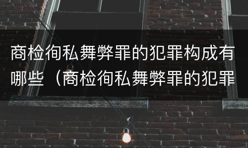 商检徇私舞弊罪的犯罪构成有哪些（商检徇私舞弊罪的犯罪构成有哪些要件）