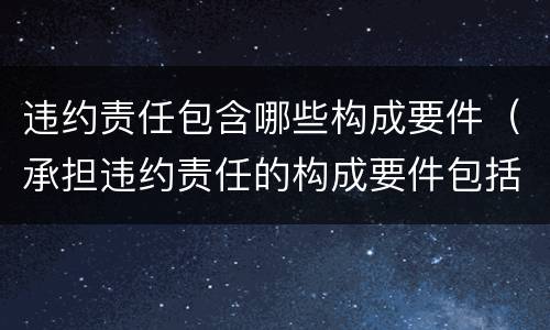 违约责任包含哪些构成要件（承担违约责任的构成要件包括有违约的事实）