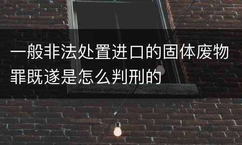 一般非法处置进口的固体废物罪既遂是怎么判刑的