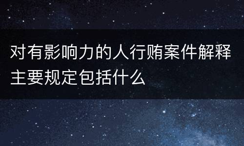 对有影响力的人行贿案件解释主要规定包括什么