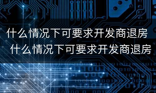 什么情况下可要求开发商退房 什么情况下可要求开发商退房呢