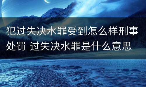 犯过失决水罪受到怎么样刑事处罚 过失决水罪是什么意思