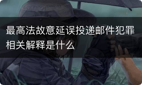 最高法故意延误投递邮件犯罪相关解释是什么