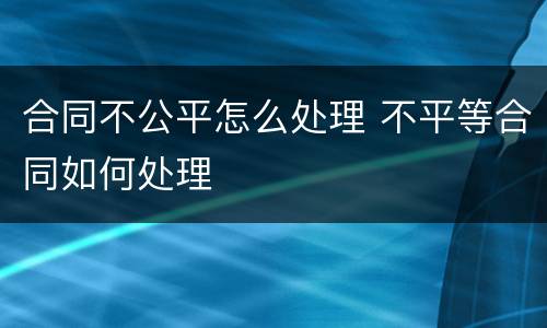合同不公平怎么处理 不平等合同如何处理