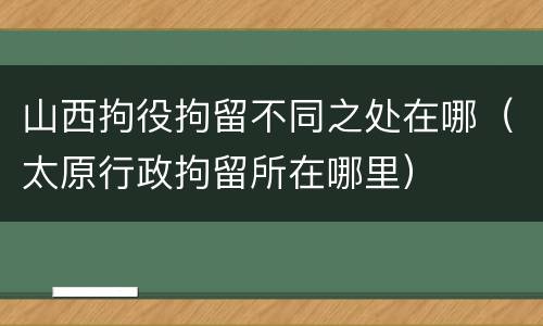 山西拘役拘留不同之处在哪（太原行政拘留所在哪里）