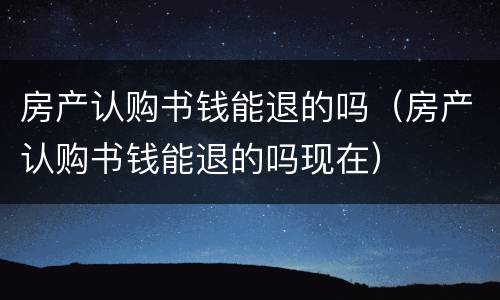 房产认购书钱能退的吗（房产认购书钱能退的吗现在）