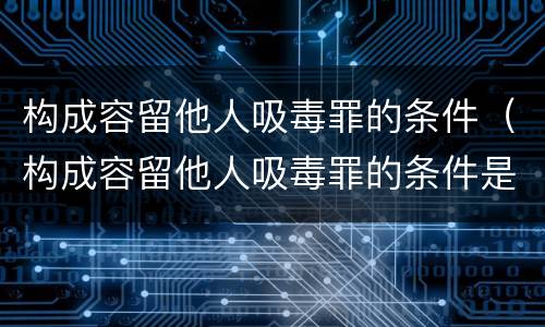 构成容留他人吸毒罪的条件（构成容留他人吸毒罪的条件是什么）