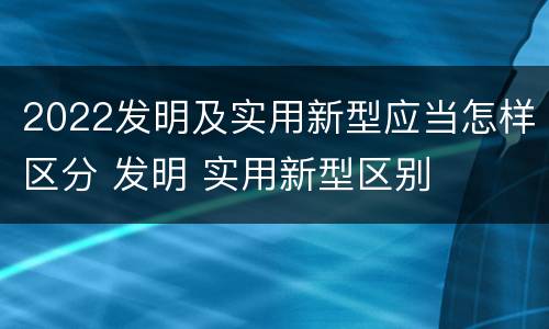 2022发明及实用新型应当怎样区分 发明 实用新型区别