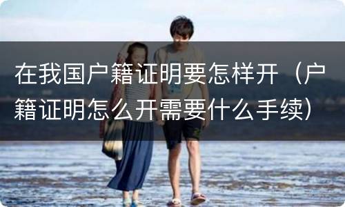 在我国户籍证明要怎样开（户籍证明怎么开需要什么手续）