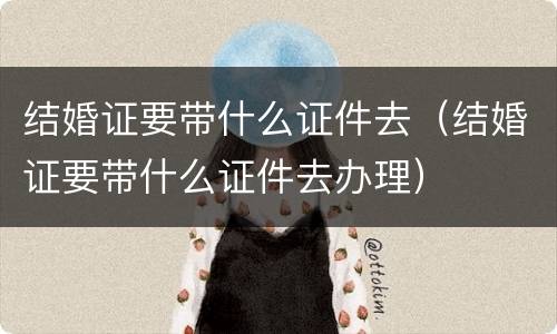 结婚证要带什么证件去（结婚证要带什么证件去办理）