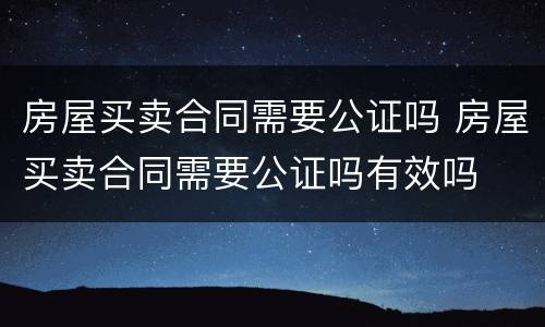 房屋买卖合同需要公证吗 房屋买卖合同需要公证吗有效吗