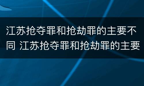 江苏抢夺罪和抢劫罪的主要不同 江苏抢夺罪和抢劫罪的主要不同点