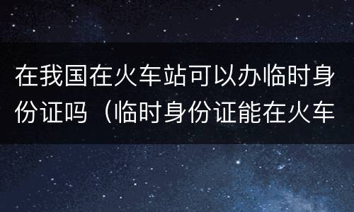 在我国在火车站可以办临时身份证吗（临时身份证能在火车站办吗）