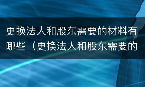 更换法人和股东需要的材料有哪些（更换法人和股东需要的材料有哪些呢）