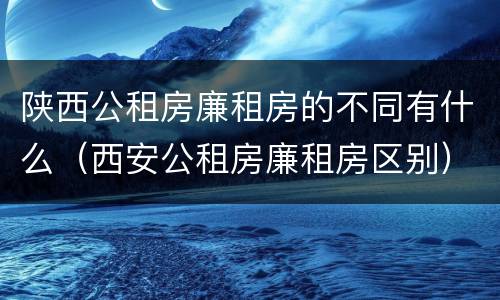 陕西公租房廉租房的不同有什么（西安公租房廉租房区别）