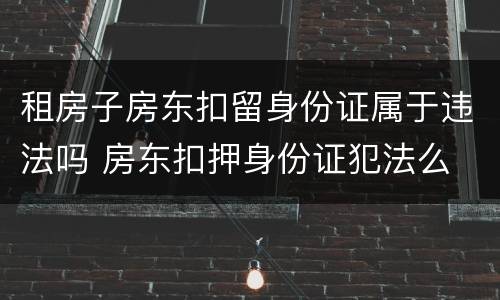 租房子房东扣留身份证属于违法吗 房东扣押身份证犯法么