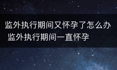 监外执行期间又怀孕了怎么办 监外执行期间一直怀孕