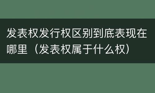 发表权发行权区别到底表现在哪里（发表权属于什么权）