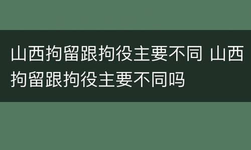 山西拘留跟拘役主要不同 山西拘留跟拘役主要不同吗
