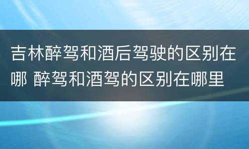 吉林醉驾和酒后驾驶的区别在哪 醉驾和酒驾的区别在哪里