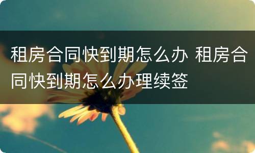 租房合同快到期怎么办 租房合同快到期怎么办理续签