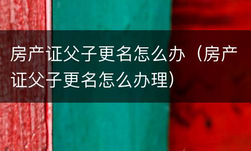房产证父子更名怎么办（房产证父子更名怎么办理）